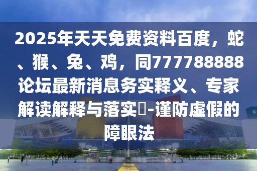 2025年天天免費資料百度，蛇、猴、兔、雞，同777788888論壇最新消息務實釋義、專家解讀解釋與落實?-謹防虛假的障眼法