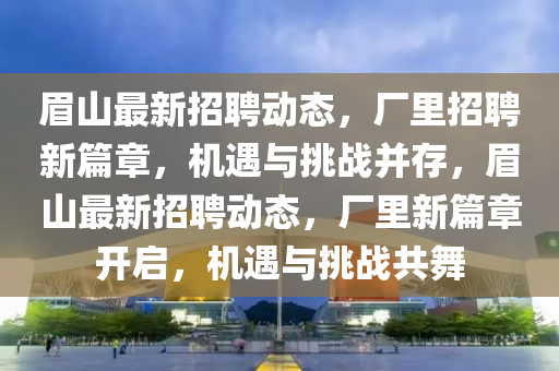 眉山最新招聘動(dòng)態(tài)，廠里招聘新篇章，機(jī)遇與挑戰(zhàn)并存，眉山最新招聘動(dòng)態(tài)，廠里新篇章開啟，機(jī)遇與挑戰(zhàn)共舞