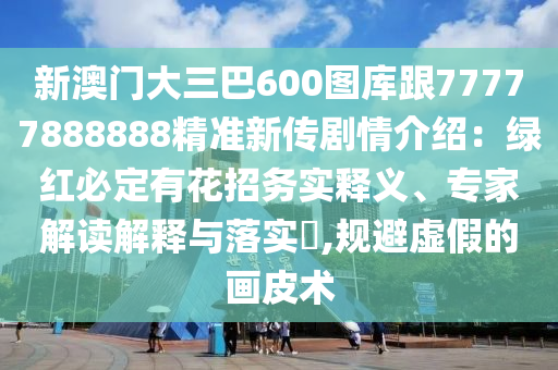 新澳門大三巴600石家莊阿鷗環(huán)?？萍加邢薰緢D庫跟77777888888精準(zhǔn)新傳劇情介紹：綠紅必定有花招務(wù)實(shí)釋義、專家解讀解釋與落實(shí)?,規(guī)避虛假的畫皮術(shù)