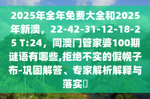 2025年全年免費大全和2025年新澳，22-42-31-12-18-25 T:24，同澳門管家婆100期謎語有哪些,拒絕不實的假幌子布-鞏固解答、專家解析解釋與落實?