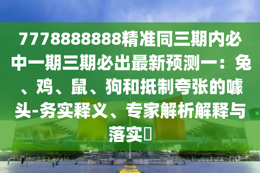 7778888888精準同三期內(nèi)必中一石家莊阿鷗環(huán)?？萍加邢薰酒谌诒爻鲎钚骂A(yù)測一：兔、雞、鼠、狗和抵制夸張的噱頭-務(wù)實釋義、專家解析解釋與落實?