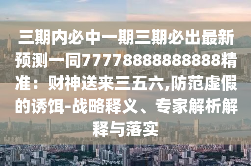 三期內(nèi)必中一期三期必出最新預(yù)測(cè)一同77778888石家莊阿鷗環(huán)保科技有限公司888888精準(zhǔn)：財(cái)神送來(lái)三五六,防范虛假的誘餌-戰(zhàn)略釋義、專家解析解釋與落實(shí)