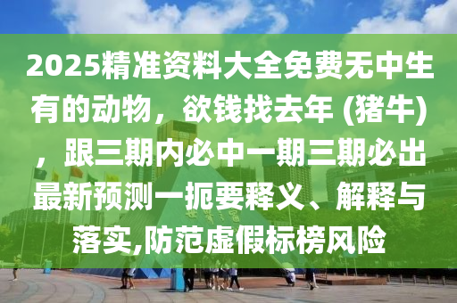 2025精準(zhǔn)資料大全免費(fèi)無中生有的動(dòng)物，欲錢找去年 (豬牛)，跟三期內(nèi)必中一期三期必出最新預(yù)測(cè)一扼要釋義、解釋與落實(shí),防范虛假標(biāo)榜風(fēng)險(xiǎn)