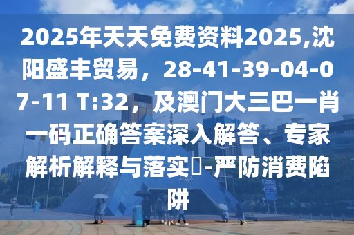 2025年天天免費(fèi)資料2025,沈陽(yáng)盛豐貿(mào)易，28-41-39-04-07-11 T:32，及澳門(mén)大三巴一肖一碼正確答案深入解答、專(zhuān)家解析解釋與落實(shí)?-嚴(yán)防消費(fèi)陷阱