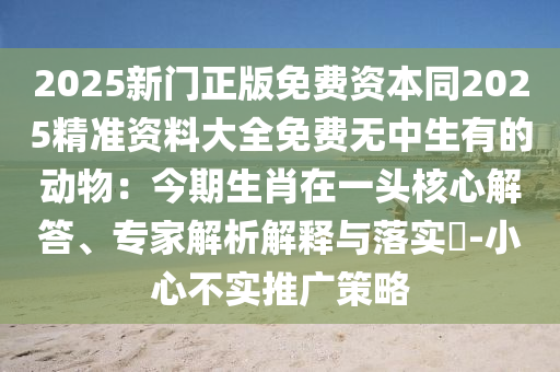 2025新門正版免費(fèi)資本同2025精準(zhǔn)資料大全免費(fèi)無中生有的動物：今期生肖在一頭核心解答、專家解析解釋與落實(shí)?-小心不實(shí)推廣策略