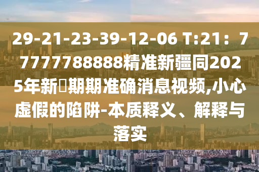 29-21-23-39-12-06 T:21：77777788888精準(zhǔn)新疆同2025年新奧期期準(zhǔn)確消息視頻,小心虛假的陷阱-本質(zhì)釋義、解釋與落實(shí)