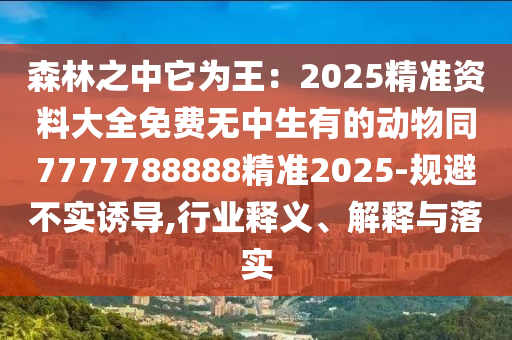 森林之中它為王：2025精準(zhǔn)資料大全免費(fèi)無(wú)中生有的動(dòng)物同7777788888精準(zhǔn)2025-規(guī)避不實(shí)誘導(dǎo),行業(yè)釋義、解釋與落實(shí)