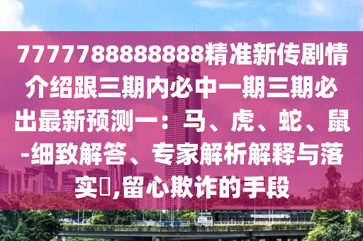 7777788888888精準(zhǔn)新傳劇情介紹跟三期內(nèi)必中一期三期必出最新預(yù)測一：馬、虎、蛇、鼠-細(xì)致解答、專家解析解釋與落實(shí)?,留心欺詐的手段