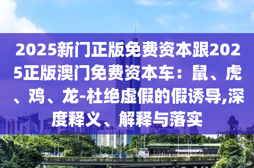 2025新門正版免費(fèi)資本跟2025正版澳門免費(fèi)資本車：鼠、虎、雞、龍-杜絕虛假的假誘導(dǎo),深度釋義、解釋與落實(shí)