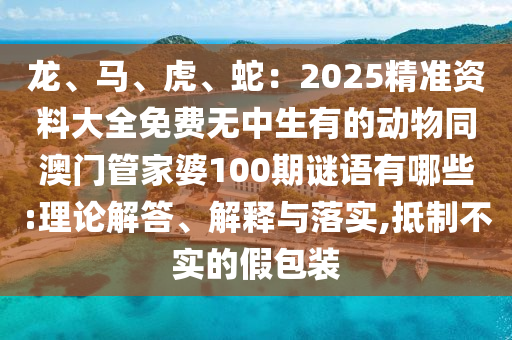 龍、馬、虎、蛇：2025精準(zhǔn)資料大全免費(fèi)無(wú)中生有的動(dòng)物同澳門管家婆100期謎語(yǔ)有哪些:理論解答、解釋與落實(shí),抵制不實(shí)的假包裝