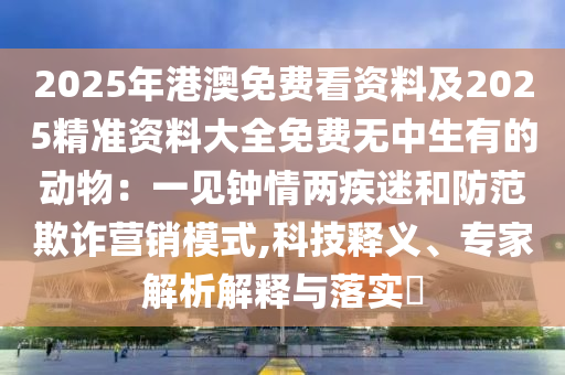 2025年港澳免費(fèi)看資料及2025精準(zhǔn)資料大全免費(fèi)無中生有的動物：一見鐘情兩疾迷和防范欺詐營銷模式,科技釋義、專家解析解釋與落實(shí)?