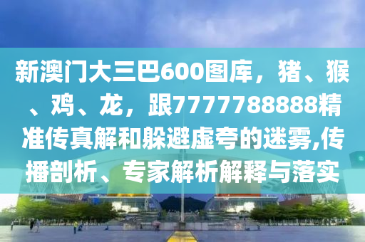 新澳門大三巴600圖庫，豬、猴、雞、龍，跟7777788888精準(zhǔn)傳真解和躲避虛夸的迷霧,傳播剖析、專家解析解釋與落實(shí)