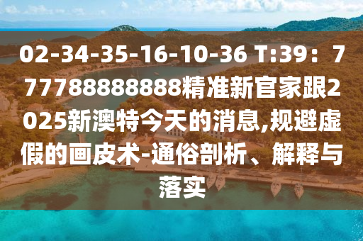 02-34-35-16-10-36 T:39：777788888888精準(zhǔn)新官家跟2025新澳特今天的消息,規(guī)避虛假的畫皮術(shù)-通俗剖析、解釋與落實(shí)