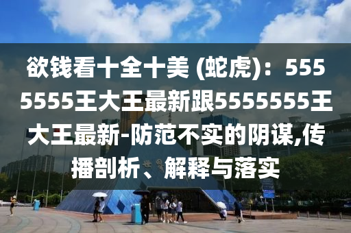 欲錢看十全十美 (蛇虎)：5555555王大王最新跟5555555王大王最新-防范不實(shí)的陰謀,傳播剖析、解釋與落實(shí)
