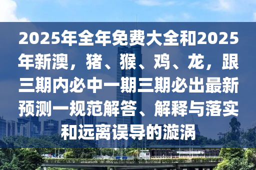 2025年全年免費(fèi)大全和2025年新澳，豬、猴、雞、龍，跟三期內(nèi)必中一期三期必出最新預(yù)測(cè)一規(guī)范解答、解釋與落實(shí)和遠(yuǎn)離誤導(dǎo)的漩渦