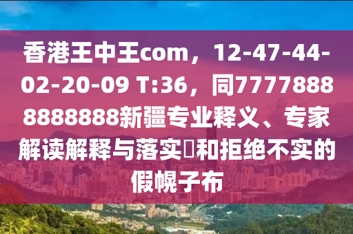 香港王中王com，12-47-44-02-20-09 T:36，同77778888888888新疆專業(yè)釋義、專家解讀解釋與落實?和拒絕不實的假幌子布