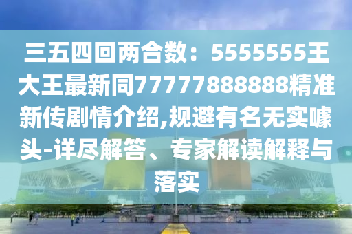 三五四回兩合數(shù)：5555555王大王最新同77777888888精準(zhǔn)新傳劇情介紹,規(guī)避有名無(wú)實(shí)噱頭-詳盡解答、專家解讀解釋與落實(shí)