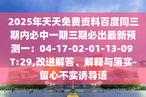 2025年天天免費(fèi)資料百度同三期內(nèi)必中一期三期必出最新預(yù)測(cè)一：04-17-02-01-13-09 T:29,改進(jìn)解答、解釋與落實(shí)-留心不實(shí)誘導(dǎo)語