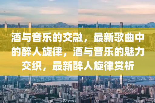 酒與音樂的交融，最新歌曲中的醉人旋律，酒與音樂的魅力交織，最新醉人旋律賞析