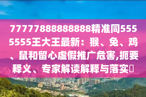 77777888888888精準同5555555王大王最新：猴、兔、雞、鼠和留心虛假推廣危害,扼要釋義、專家解讀解釋與落實?