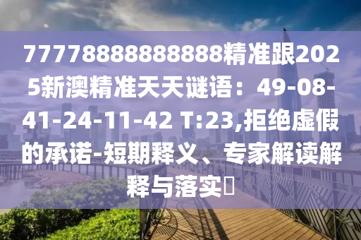 77778888888888精準(zhǔn)跟2025新澳精準(zhǔn)天天謎語：49-08-41-24-11-42 T:23,拒絕虛假的承諾-短期釋義、專家解讀解釋與落實?