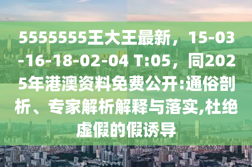 5555555王大王最新，15-03-16-18-02-04 T:05，同2025年港澳資料免費公開:通俗剖析、專家解析解釋與落實,杜絕虛假的假誘導