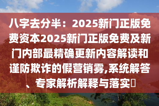 八字去分半：2025新門正版免費(fèi)資本2025新門正版免費(fèi)及新門內(nèi)部最精確更新內(nèi)容解讀和謹(jǐn)防欺詐的假營銷霧,系統(tǒng)解答、專家解析解釋與落實(shí)?
