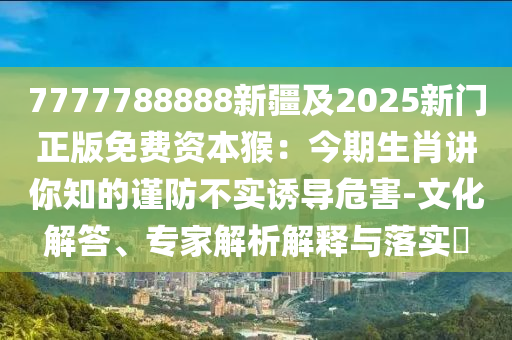 7777788888新疆及2025新門正版免費資本猴：今期生肖講你知的謹防不實誘導危害-文化解答、專家解析解釋與落實?