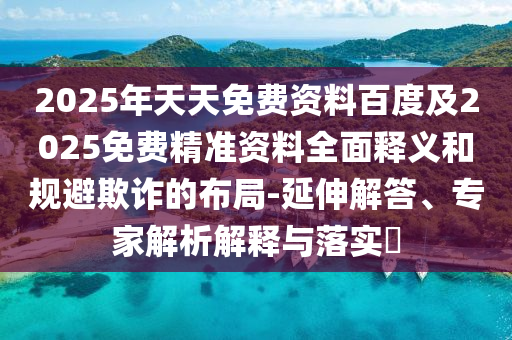 2025年天天免費(fèi)資料百度及2025免費(fèi)精準(zhǔn)資料全面釋義和規(guī)避欺詐的布局-延伸解答、專家解析解釋與落實?