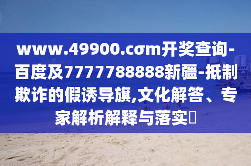 www.49900.cσm開獎查詢-百度及7777788888新疆-抵制欺詐的假誘導旗,文化解答、專家解析解釋與落實?