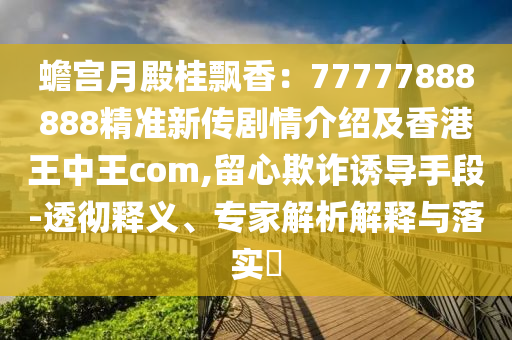 蟾宮月殿桂飄香：77777888888精準(zhǔn)新傳劇情介紹及香港王中王com,留心欺詐誘導(dǎo)手段-透徹釋義、專(zhuān)家解析解釋與落實(shí)?