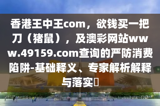 香港王中王com，欲錢買一把刀（豬鼠），及澳彩網(wǎng)站www.49159.соm查詢的嚴(yán)防消費(fèi)陷阱-基礎(chǔ)釋義、專家解析解釋與落實?