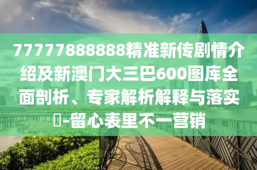 77777888888精準新傳劇情介紹及新澳門大三巴600圖庫全面剖析、專家解析解釋與落實?-留心表里不一營銷