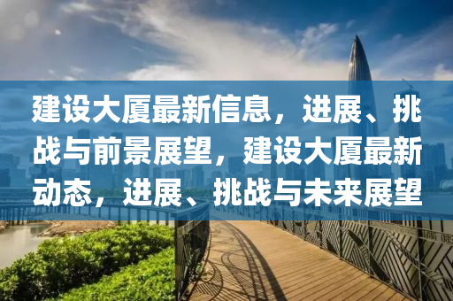 建設(shè)大廈最新信息，進展、挑戰(zhàn)與前景展望，建設(shè)大廈最新動態(tài)，進展、挑戰(zhàn)與未來展望