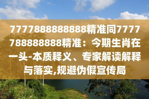 7777888888888精準(zhǔn)同7777788888888精準(zhǔn)：今期生肖在一頭-本質(zhì)釋義、專(zhuān)家解讀解釋與落實(shí),規(guī)避偽假宣傳局