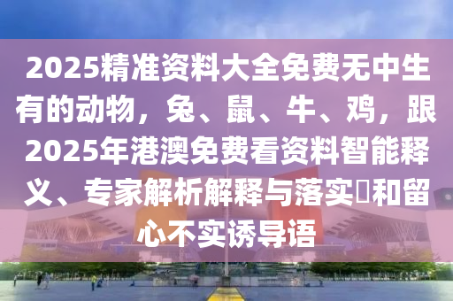 2025精準(zhǔn)資料大全免費無中生有的動物，兔、鼠、牛、雞，跟2025年港澳免費看資料智能釋義、專家解析解釋與落實?和留心不實誘導(dǎo)語