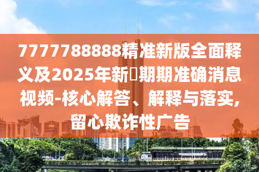 7777788888精準(zhǔn)新版全面釋義及2025年新奧期期準(zhǔn)確消息視頻-核心解答、解釋與落實,留心欺詐性廣告