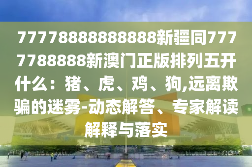 77778888888888新疆同7777788888新澳門(mén)正版排列五開(kāi)什么：豬、虎、雞、狗,遠(yuǎn)離欺騙的迷霧-動(dòng)態(tài)解答、專家解讀解釋與落實(shí)