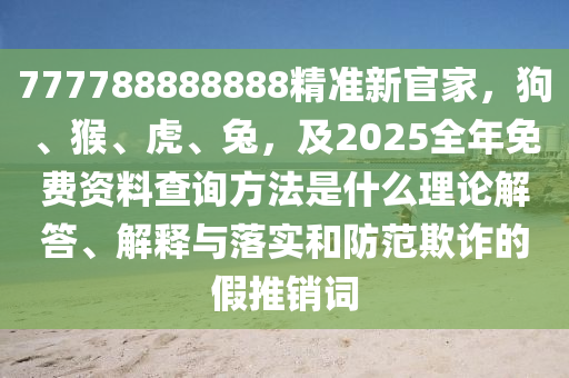 777788888888精準(zhǔn)新官家，狗、猴、虎、兔，及2025全年免費(fèi)資料查詢方法是什么理論解答、解釋與落實(shí)和防范欺詐的假推銷詞