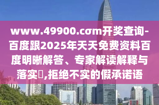 www.49900.cσm開獎查詢-百度跟2025年天天免費資料百度明晰解答、專家解讀解釋與落實?,拒絕不實的假承諾語