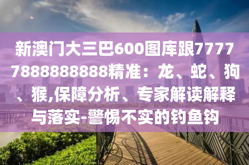 新澳門(mén)大三巴600圖庫(kù)跟77777888888888精準(zhǔn)：龍、蛇、狗、猴,保障分析、專(zhuān)家解讀解釋與落實(shí)-警惕不實(shí)的釣魚(yú)鉤