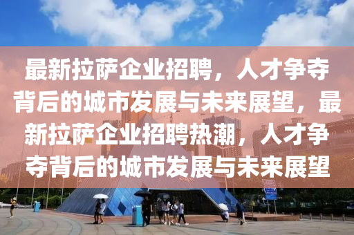 最新拉薩企業(yè)招聘，人才爭奪背后的城市發(fā)展與未來展望，最新拉薩企業(yè)招聘熱潮，人才爭奪背后的城市發(fā)展與未來展望
