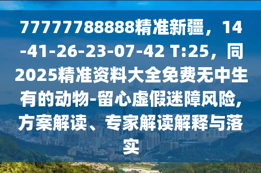 77777788888精準(zhǔn)新疆，14-41-26-23-07-42 T:25，同2025精準(zhǔn)資料大全免費(fèi)無(wú)中生有的動(dòng)物-留心虛假迷障風(fēng)險(xiǎn),方案解讀、專(zhuān)家解讀解釋與落實(shí)