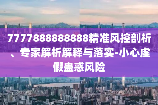 7777888888888精準風控剖析、專家解析解釋與落實-小心虛假蠱惑風險