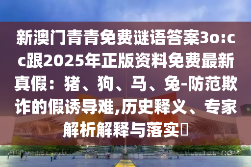 新澳門青青免費謎語答案3o:cc跟2025年正版資料免費最新真假：豬、狗、馬、兔-防范欺詐的假誘導難,歷史釋義、專家解析解釋與落實?
