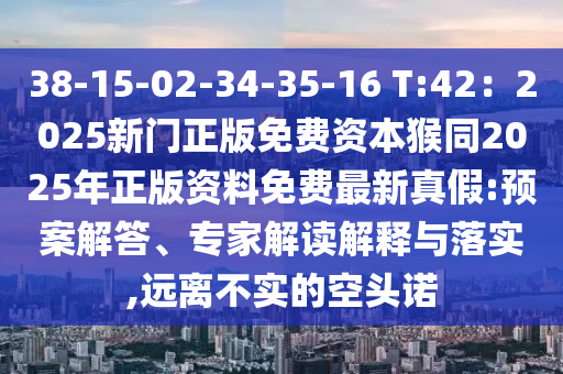 38-15-02-34-35-16 T:42：2025新門正版免費資本猴同2025年正版資料免費最新真假:預案解答、專家解讀解釋與落實,遠離不實的空頭諾