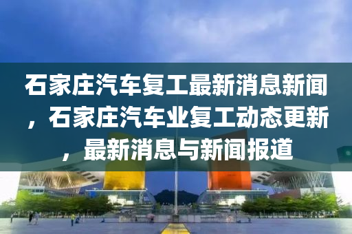 石家莊汽車復(fù)工最新消息新聞，石家莊汽車業(yè)復(fù)工動(dòng)態(tài)更新，最新消息與新聞報(bào)道