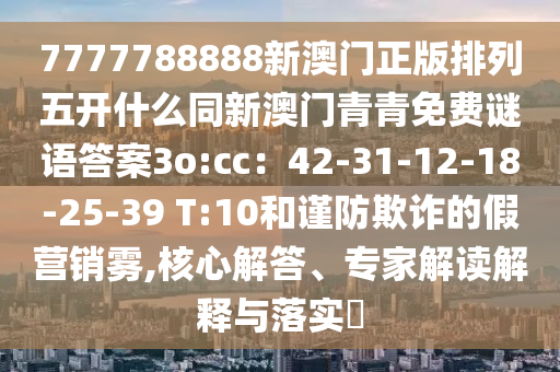 7777788888新澳門(mén)正版排列五開(kāi)什么同新澳門(mén)青青免費(fèi)謎語(yǔ)答案3o:cc：42-31-12-18-25-39 T:10和謹(jǐn)防欺詐的假營(yíng)銷霧,核心解答、專家解讀解釋與落實(shí)?