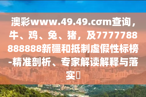 澳彩www.49.49.cσm查詢，牛、雞、兔、豬，及7777788888888新疆和抵制虛假性標(biāo)榜-精準(zhǔn)剖析、專(zhuān)家解讀解釋與落實(shí)?
