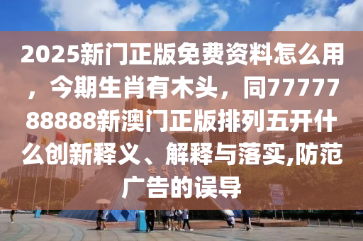 2025新門正版免費(fèi)資料怎么用，今期生肖有木頭，同7777788888新澳門正版排列五開(kāi)什么創(chuàng)新釋義、解釋與落實(shí),防范廣告的誤導(dǎo)